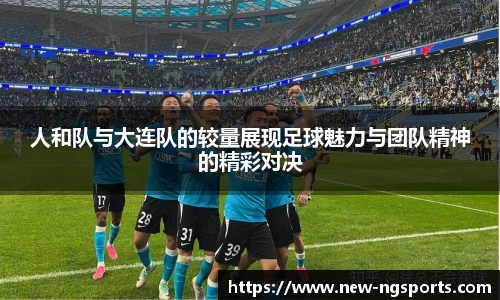 人和队与大连队的较量展现足球魅力与团队精神的精彩对决